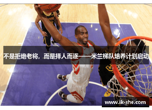 不是拒绝老将，而是择人而逐——米兰梯队培养计划启动